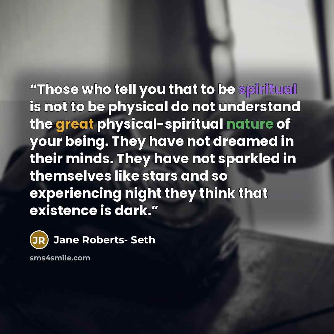 “Those who tell you that to be spiritual is not to be physical do not understand the great physical-spiritual nature of your being. They have not dreamed in their minds. They have not sparkled in themselves like stars and so experiencing night they think that existence is dark.” quote by Jane Roberts- Seth