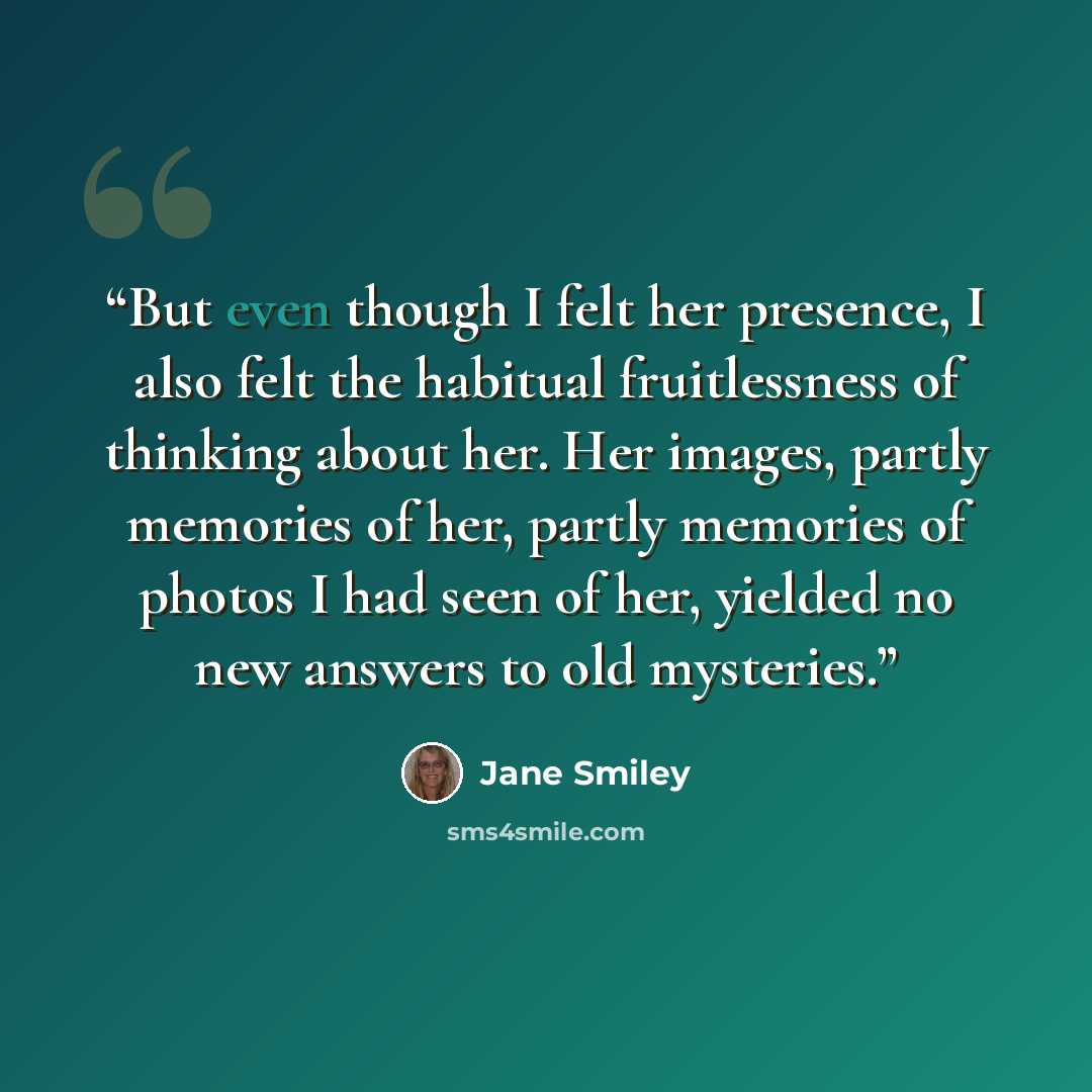 “But even though I felt her presence, I also felt the habitual fruitlessness of thinking about her. Her images, partly memories of her, partly memories of photos I had seen of her, yielded no new answers to old mysteries.” quote by Jane Smiley