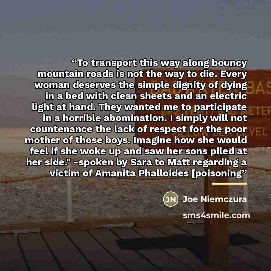 “To transport this way along bouncy mountain roads is not the way to die. Every woman deserves the simple dignity of dying in a bed with clean sheets and an electric light at hand. They wanted me to participate in a horrible abomination. I simply will not countenance the lack of respect for the…” quote by Joe Niemczura