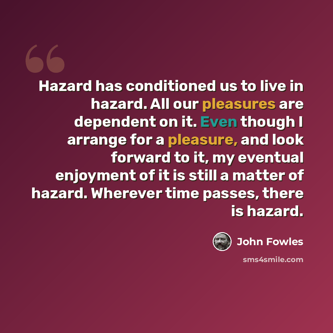 “Hazard has conditioned us to live in hazard. All our pleasures are dependent on it. Even though I arrange for a pleasure, and look forward to it, my eventual enjoyment of it is still a matter of hazard. Wherever time passes, there is hazard.” quote by John Fowles