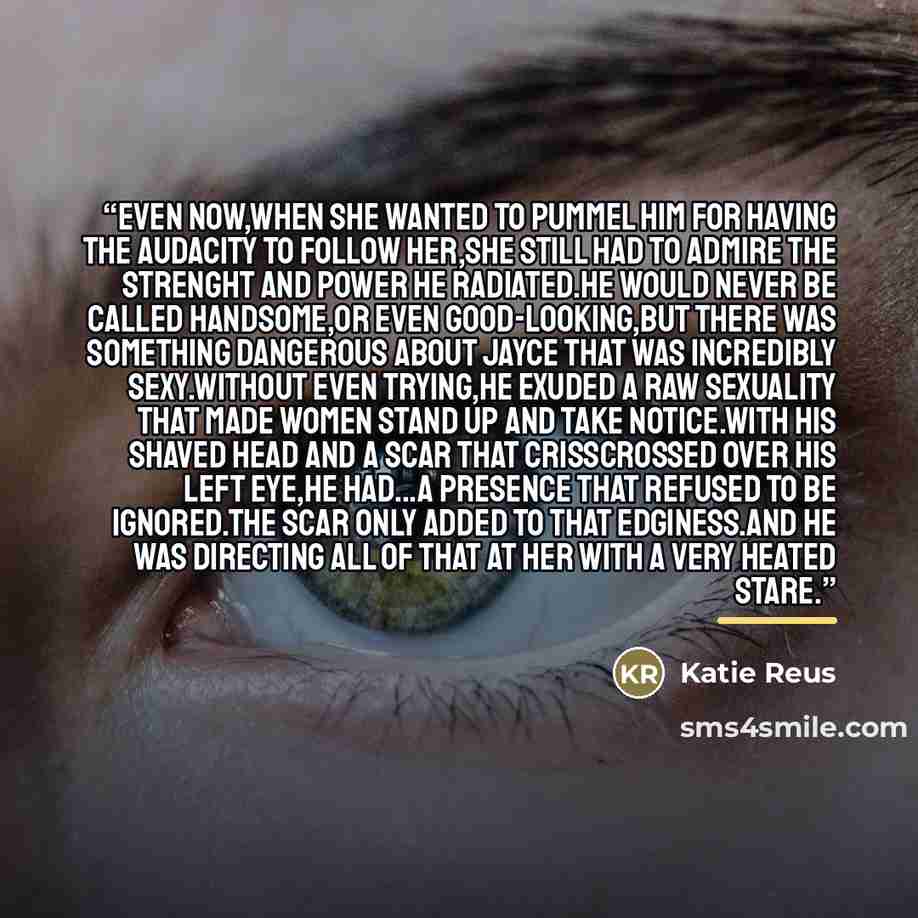 “Even now,when she wanted to pummel him for having the audacity to follow her,she still had to admire the strenght and power he radiated.He would never be called handsome,or even good-looking,but there was something dangerous about Jayce that was incredibly sexy.Without even trying,he exuded a raw…” quote by Katie Reus