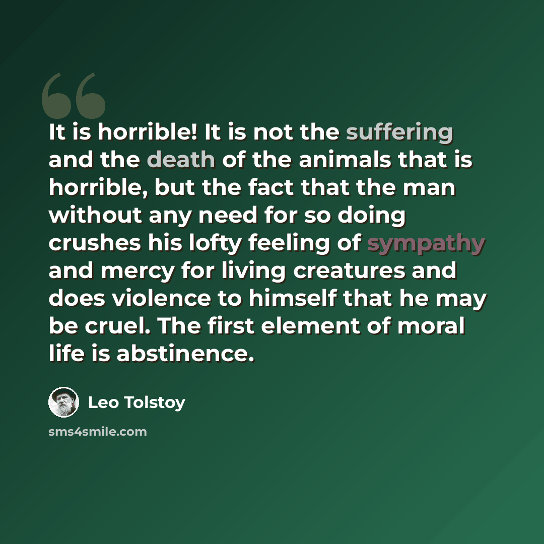 “It is horrible! It is not the suffering and the death of the animals that is horrible, but the fact that the man without any need for so doing crushes his lofty feeling of sympathy and mercy for living creatures and does violence to himself that he may be cruel. The first element of moral life is…” quote by Leo Tolstoy