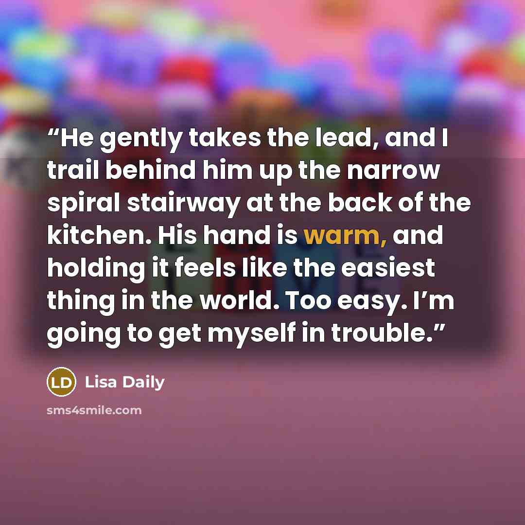 “He gently takes the lead, and I trail behind him up the narrow spiral stairway at the back of the kitchen. His hand is warm, and holding it feels like the easiest thing in the world. Too easy. I’m going to get myself in trouble.” quote by Lisa Daily