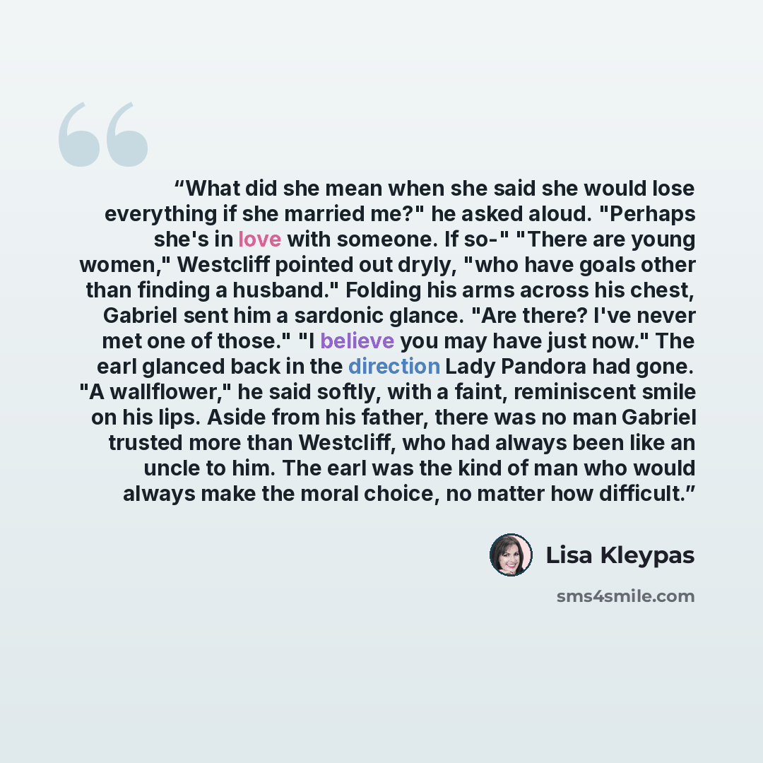“What did she mean when she said she would lose everything if she married me?" he asked aloud. "Perhaps she's in love with someone. If so-" "There are young women," Westcliff pointed out dryly, "who have goals other than finding a husband." Folding his arms across his chest, Gabriel sent him a…” quote by Lisa Kleypas