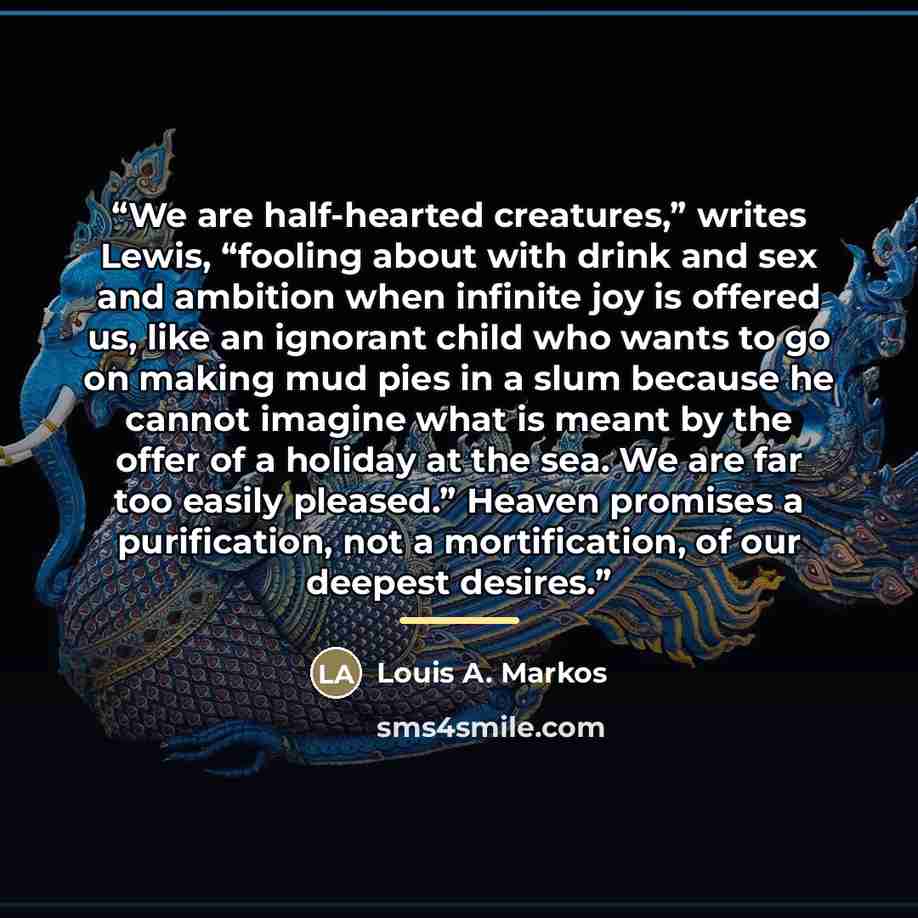 “We are half-hearted creatures,” writes Lewis, “fooling about with drink and sex and ambition when infinite joy is offered us, like an ignorant child who wants to go on making mud pies in a slum because he cannot imagine what is meant by the offer of a holiday at the sea. We are far too easily…” quote by Louis A. Markos
