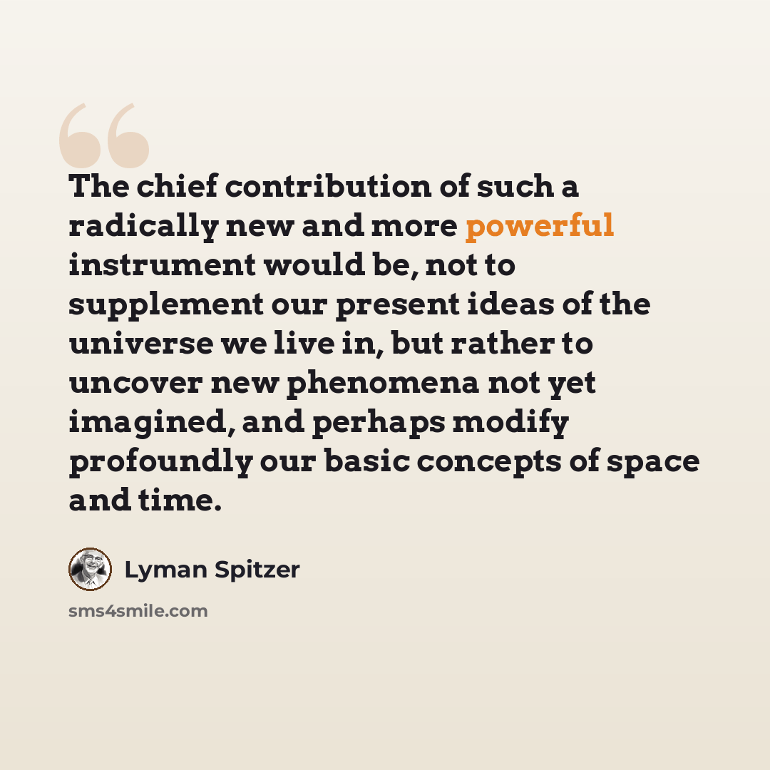 “The chief contribution of such a radically new and more powerful instrument would be, not to supplement our present ideas of the universe we live in, but rather to uncover new phenomena not yet imagined, and perhaps modify profoundly our basic concepts of space and time.” quote by Lyman Spitzer