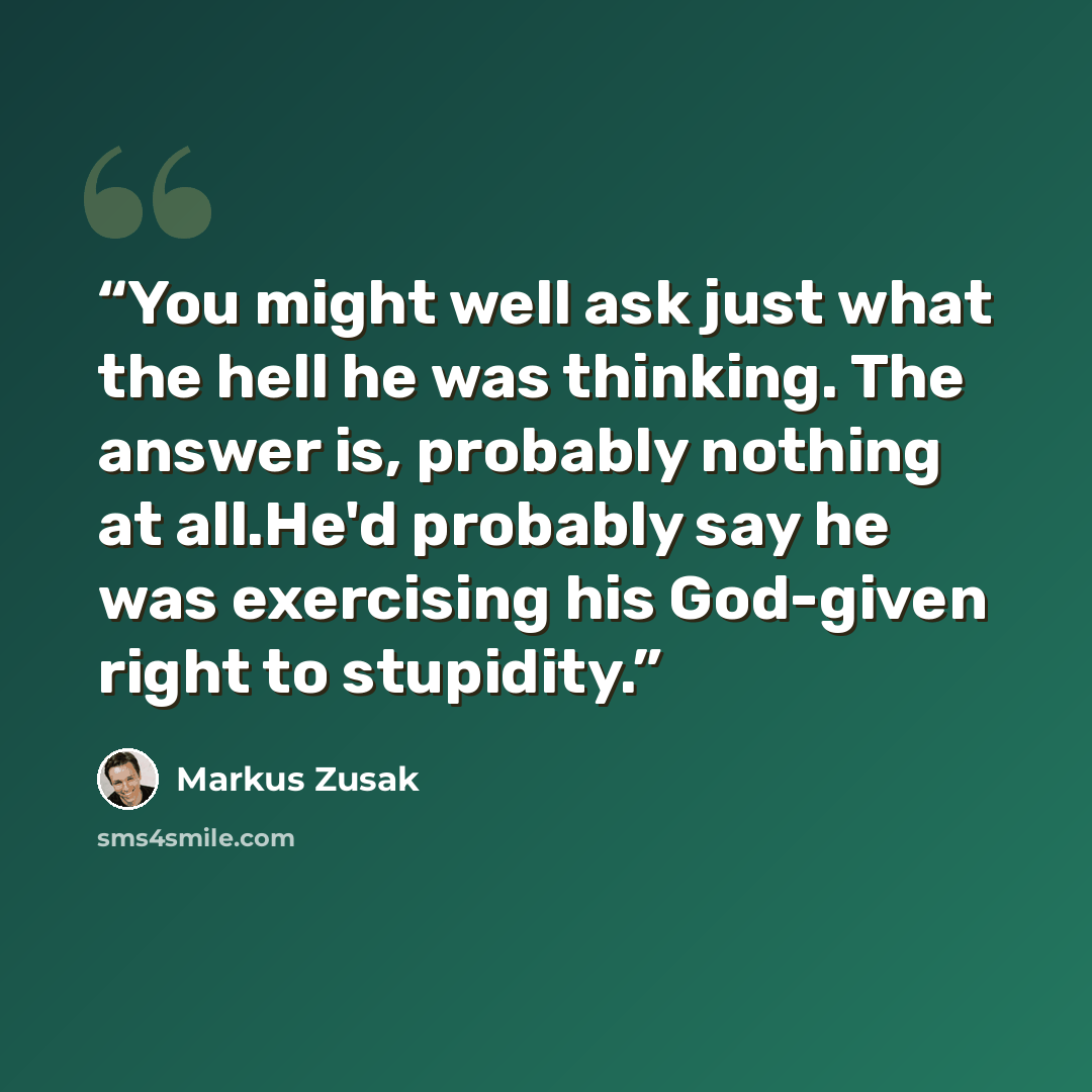 “You might well ask just what the hell he was thinking. The answer is, probably nothing at all.He'd probably say he was exercising his God-given right to stupidity.” quote by Markus Zusak