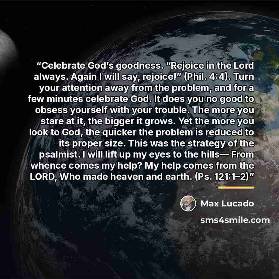 “Celebrate God’s goodness. “Rejoice in the Lord always. Again I will say, rejoice!” (Phil. 4:4). Turn your attention away from the problem, and for a few minutes celebrate God. It does you no good to obsess yourself with your trouble. The more you stare at it, the bigger it grows. Yet the more you…” quote by Max Lucado