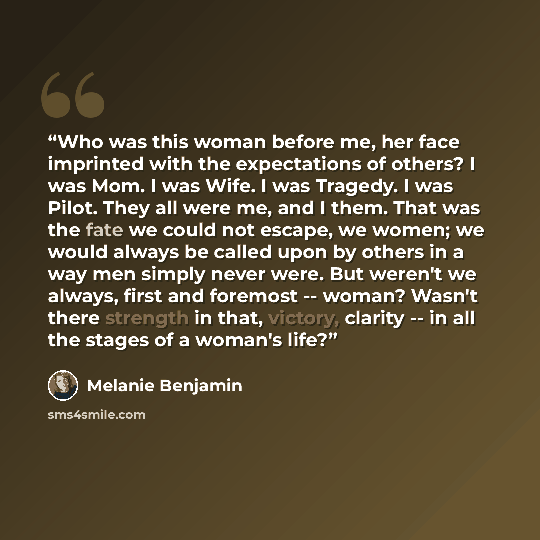 “Who was this woman before me, her face imprinted with the expectations of others? I was Mom. I was Wife. I was Tragedy. I was Pilot. They all were me, and I them. That was the fate we could not escape, we women; we would always be called upon by others in a way men simply never were. But weren't…” quote by Melanie Benjamin