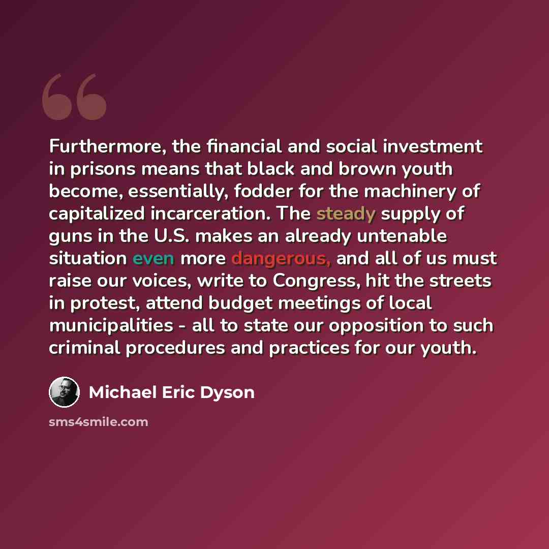 “Furthermore, the financial and social investment in prisons means that black and brown youth become, essentially, fodder for the machinery of capitalized incarceration. The steady supply of guns in the U.S. makes an already untenable situation even more dangerous, and all of us must raise our…” quote by Michael Eric Dyson