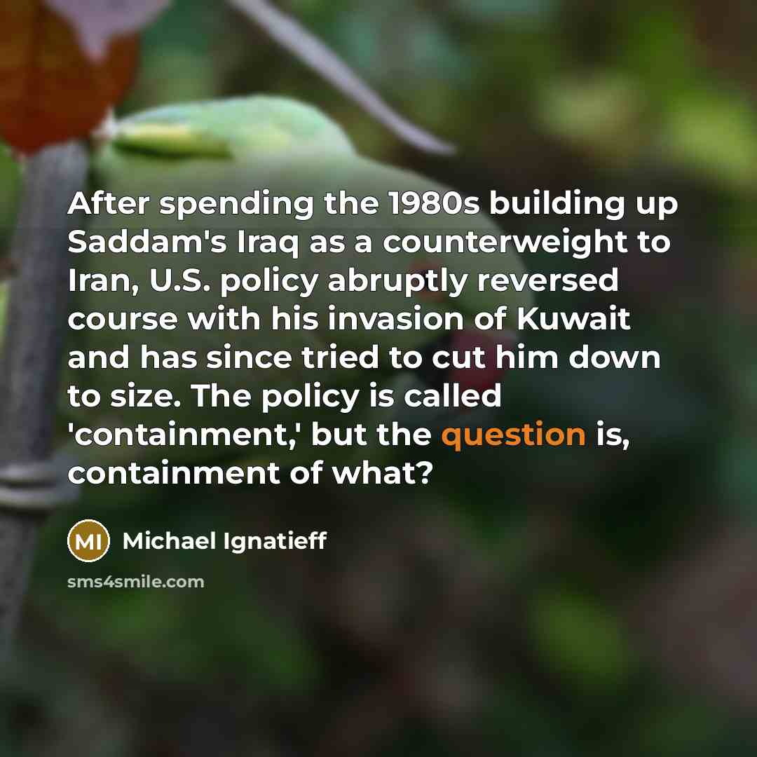 “After spending the 1980s building up Saddam's Iraq as a counterweight to Iran, U.S. policy abruptly reversed course with his invasion of Kuwait and has since tried to cut him down to size. The policy is called 'containment,' but the question is, containment of what?” quote by Michael Ignatieff
