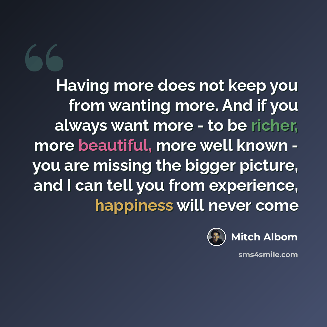 “Having more does not keep you from wanting more. And if you always want more - to be richer, more beautiful, more well known - you are missing the bigger picture, and I can tell you from experience, happiness will never come” quote by Mitch Albom