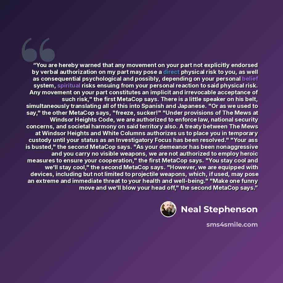 “You are hereby warned that any movement on your part not explicitly endorsed by verbal authorization on my part may pose a direct physical risk to you, as well as consequential psychological and possibly, depending on your personal belief system, spiritual risks ensuing from your personal reaction…” quote by Neal Stephenson