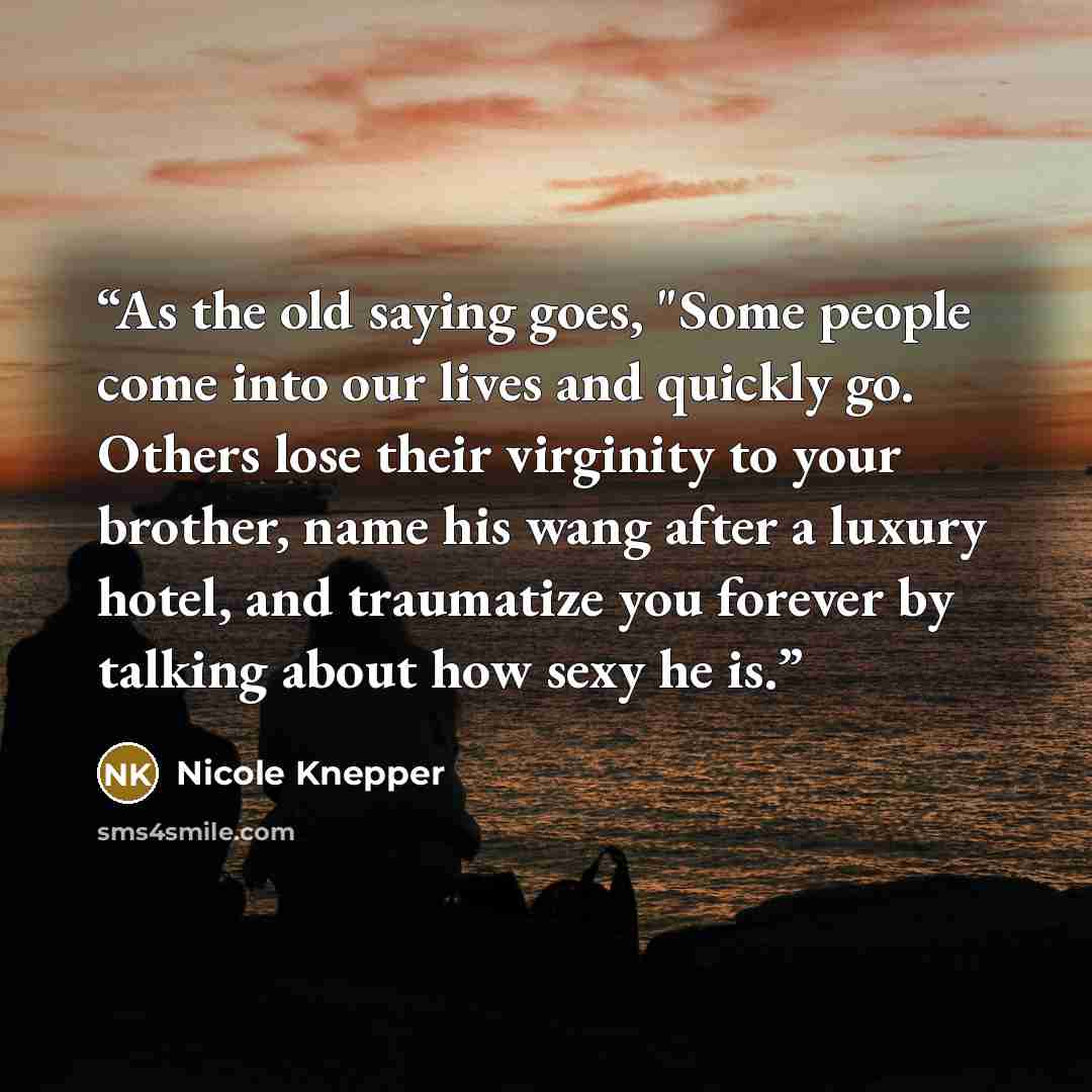 “As the old saying goes, "Some people come into our lives and quickly go. Others lose their virginity to your brother, name his wang after a luxury hotel, and traumatize you forever by talking about how sexy he is.” quote by Nicole Knepper