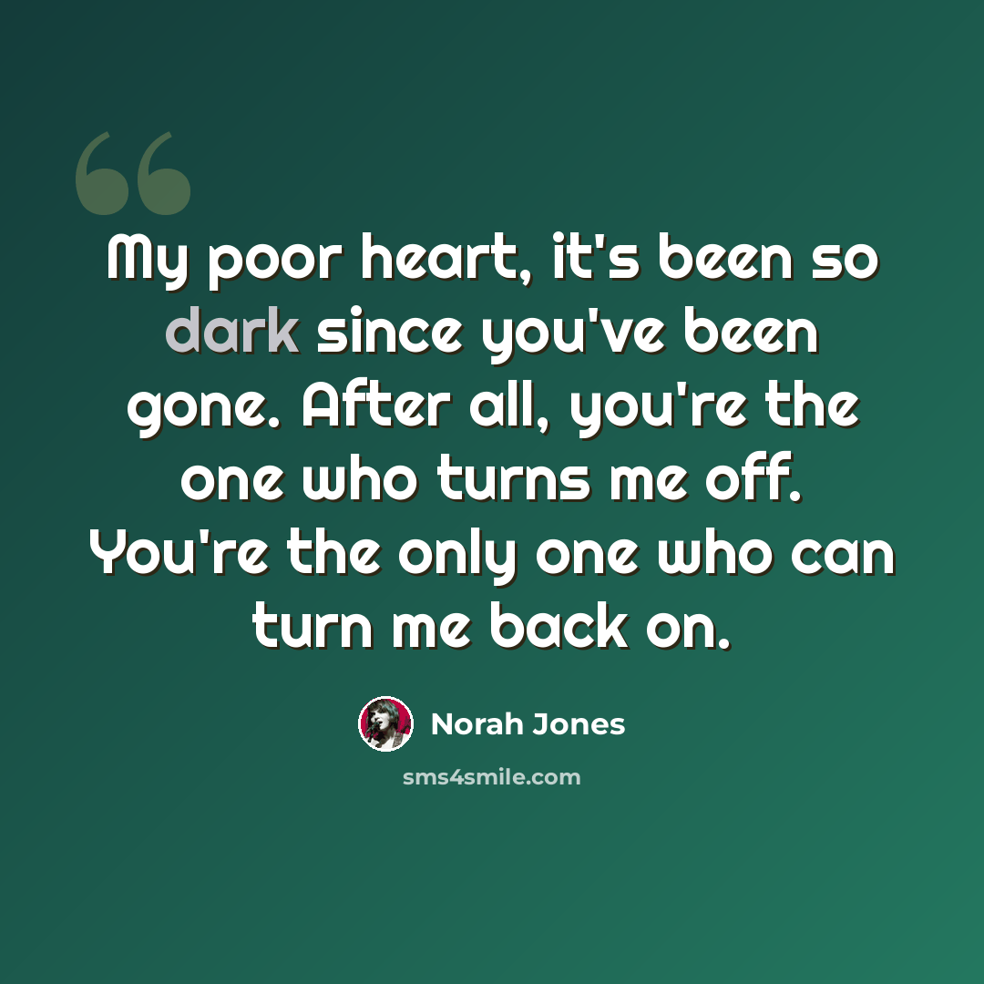 “My poor heart, it's been so dark since you've been gone. After all, you're the one who turns me off. You're the only one who can turn me back on.” quote by Norah Jones