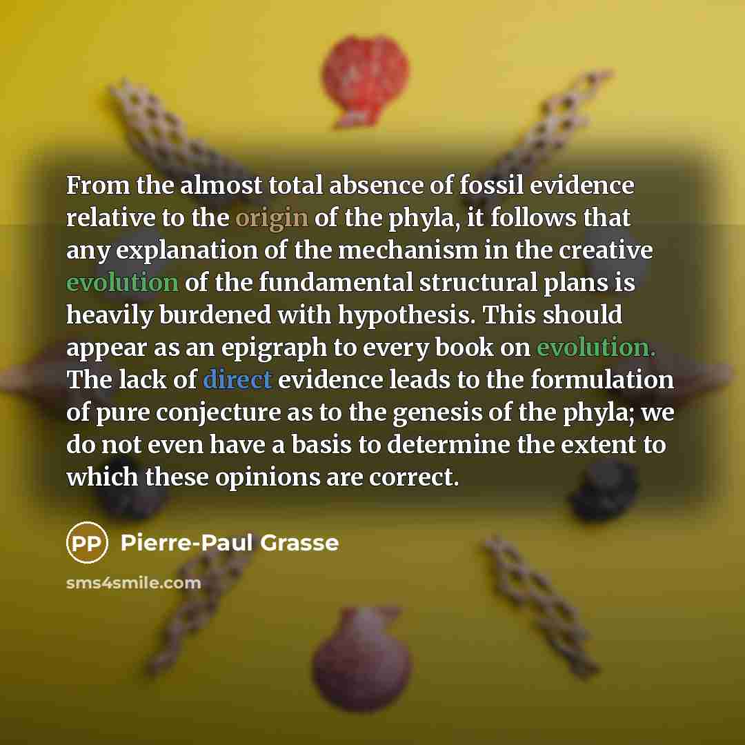 “From the almost total absence of fossil evidence relative to the origin of the phyla, it follows that any explanation of the mechanism in the creative evolution of the fundamental structural plans is heavily burdened with hypothesis. This should appear as an epigraph to every book on evolution…” quote by Pierre-Paul Grasse