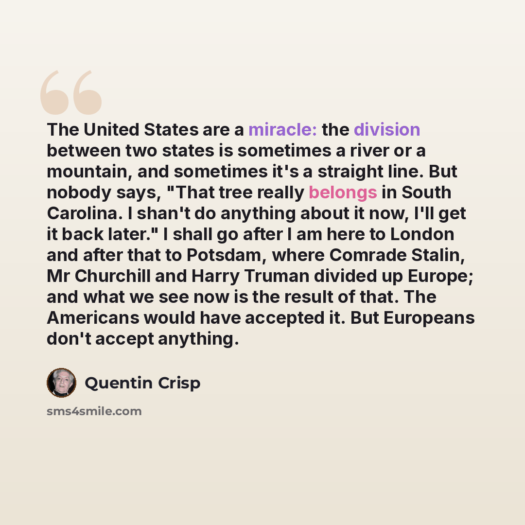 “The United States are a miracle: the division between two states is sometimes a river or a mountain, and sometimes it's a straight line. But nobody says, "That tree really belongs in South Carolina. I shan't do anything about it now, I'll get it back later." I shall go after I am here to London…” quote by Quentin Crisp