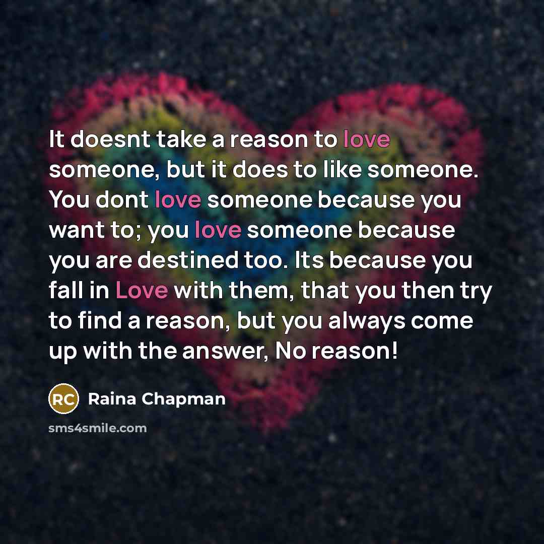 “It doesnt take a reason to love someone, but it does to like someone. You dont love someone because you want to; you love someone because you are destined too. Its because you fall in Love with them, that you then try to find a reason, but you always come up with the answer, No reason!” quote by Raina Chapman