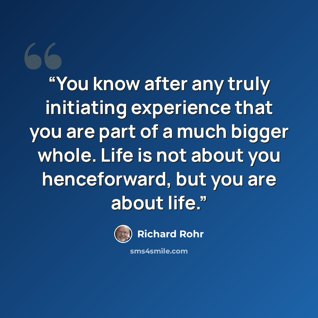 “You know after any truly initiating experience that you are part of a much bigger whole. Life is not about you henceforward, but you are about life.” quote by Richard Rohr