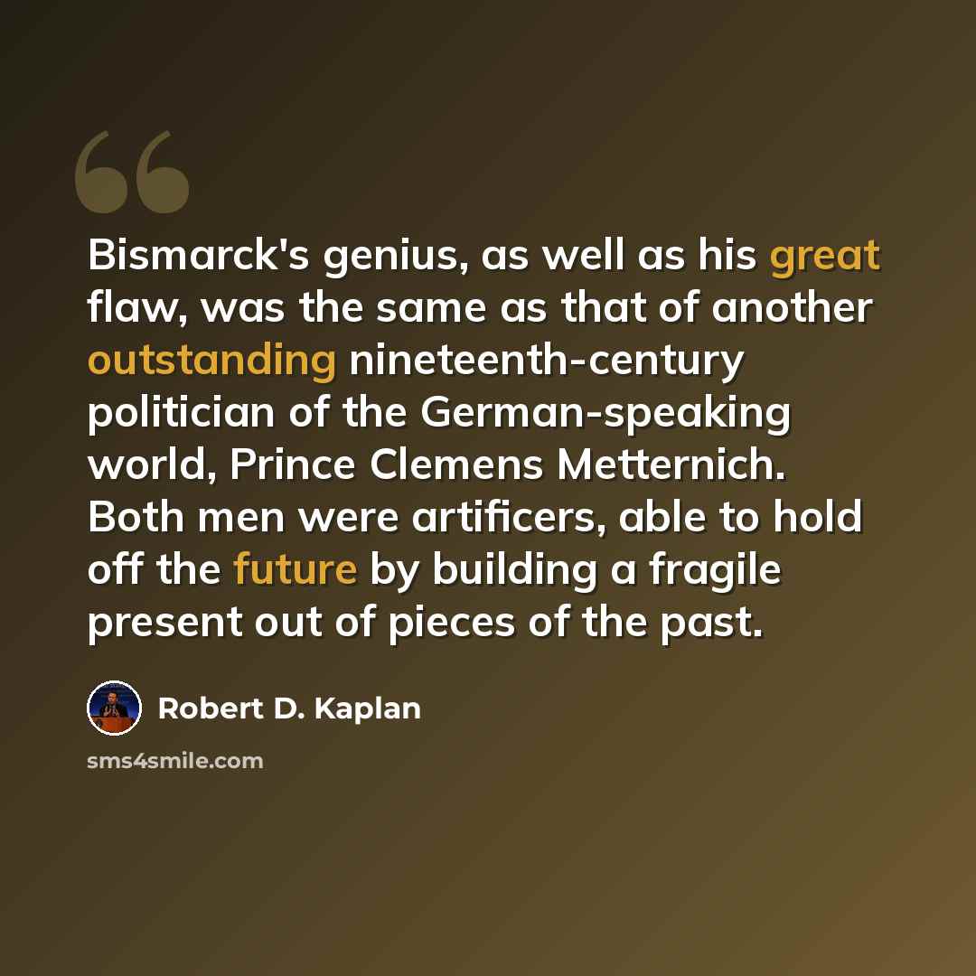 “Bismarck's genius, as well as his great flaw, was the same as that of another outstanding nineteenth-century politician of the German-speaking world, Prince Clemens Metternich. Both men were artificers, able to hold off the future by building a fragile present out of pieces of the past.” quote by Robert D. Kaplan