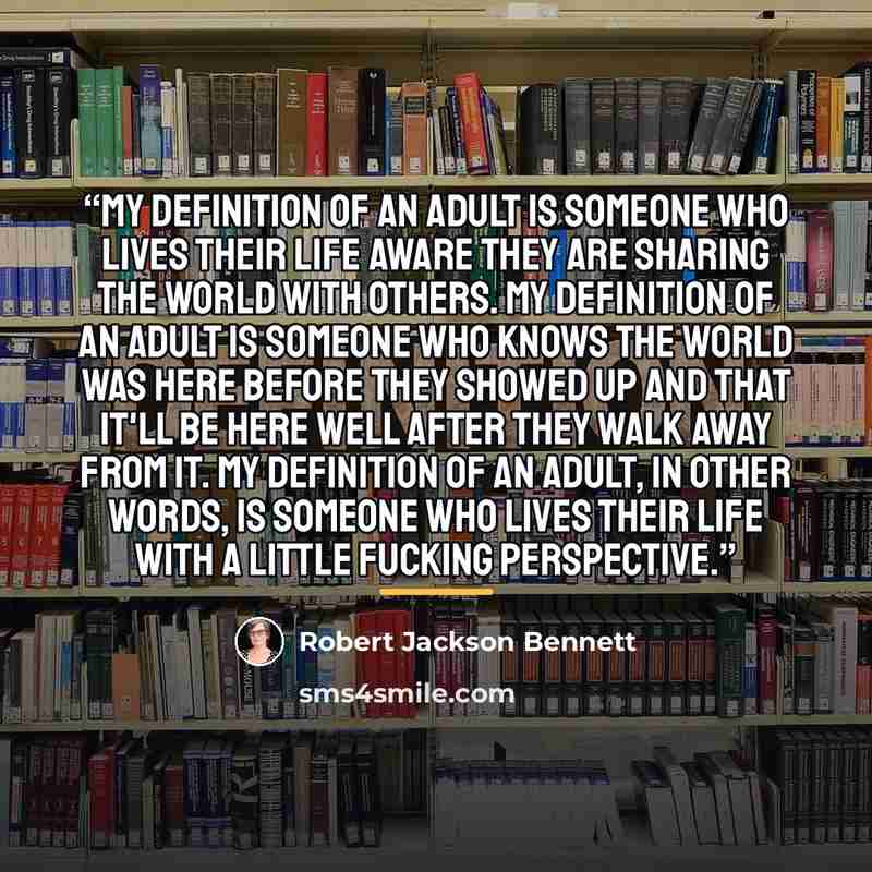 “My definition of an adult is someone who lives their life aware they are sharing the world with others. My definition of an adult is someone who knows the world was here before they showed up and that it'll be here well after they walk away from it. My definition of an adult, in other words, is…” quote by Robert Jackson Bennett