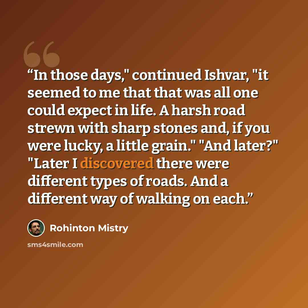 “In those days," continued Ishvar, "it seemed to me that that was all one could expect in life. A harsh road strewn with sharp stones and, if you were lucky, a little grain." "And later?" "Later I discovered there were different types of roads. And a different way of walking on each.” quote by Rohinton Mistry