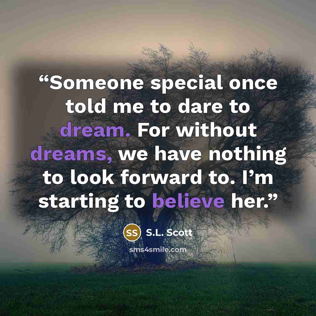 “Someone special once told me to dare to dream. For without dreams, we have nothing to look forward to. I’m starting to believe her.” quote by S.L. Scott