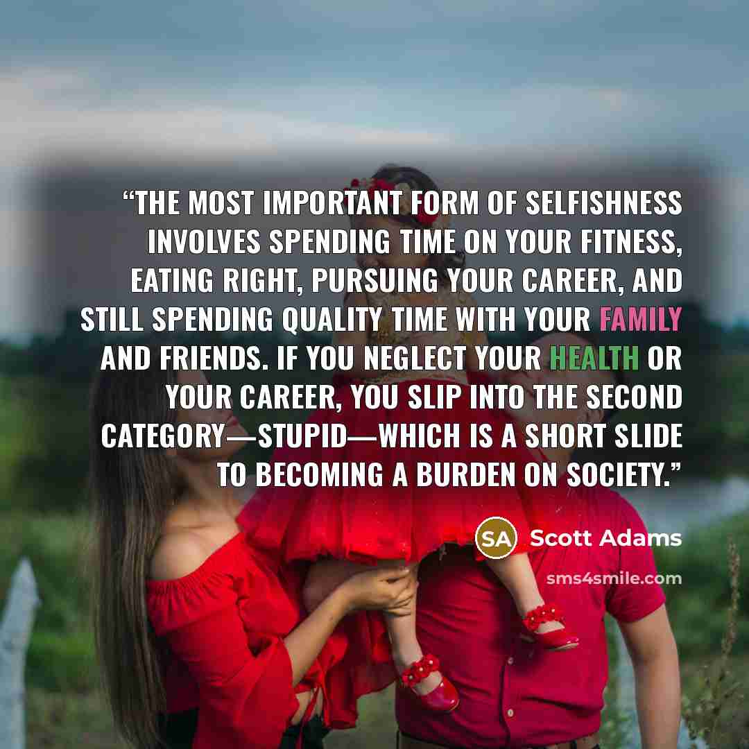 “The most important form of selfishness involves spending time on your fitness, eating right, pursuing your career, and still spending quality time with your family and friends. If you neglect your health or your career, you slip into the second category—stupid—which is a short slide to becoming a…” quote by Scott Adams