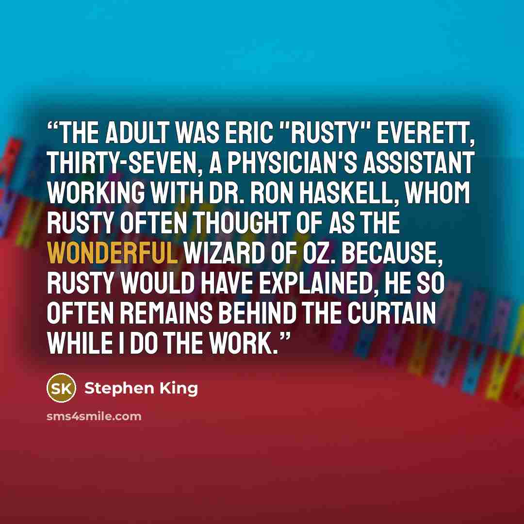 “The adult was Eric "Rusty" Everett, thirty-seven, a physician's assistant working with Dr. Ron Haskell, whom Rusty often thought of as The Wonderful Wizard of Oz. Because, Rusty would have explained, he so often remains behind the curtain while I do the work.” quote by Stephen King