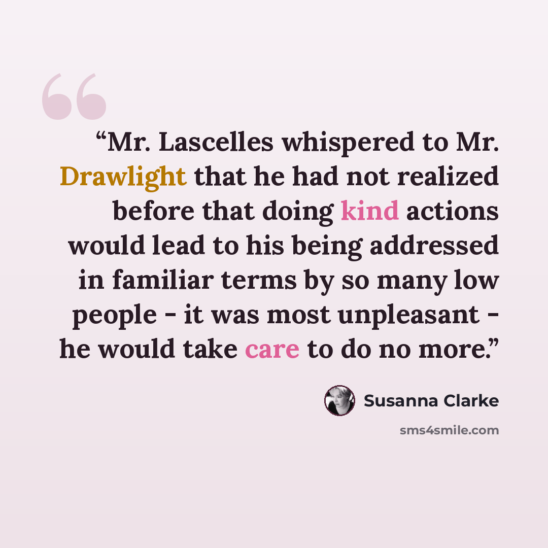 “Mr. Lascelles whispered to Mr. Drawlight that he had not realized before that doing kind actions would lead to his being addressed in familiar terms by so many low people - it was most unpleasant - he would take care to do no more.” quote by Susanna Clarke