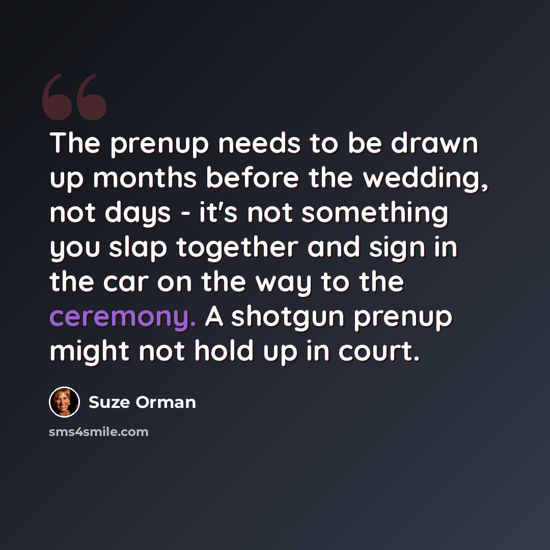 “The prenup needs to be drawn up months before the wedding, not days - it's not something you slap together and sign in the car on the way to the ceremony. A shotgun prenup might not hold up in court.” quote by Suze Orman
