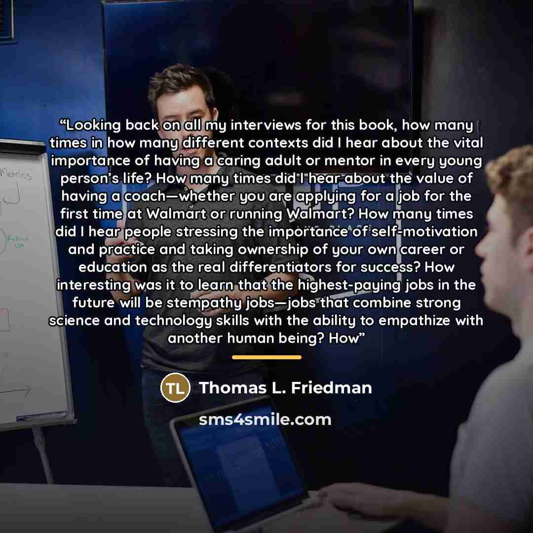 “Looking back on all my interviews for this book, how many times in how many different contexts did I hear about the vital importance of having a caring adult or mentor in every young person’s life? How many times did I hear about the value of having a coach—whether you are applying for a job for…” quote by Thomas L. Friedman