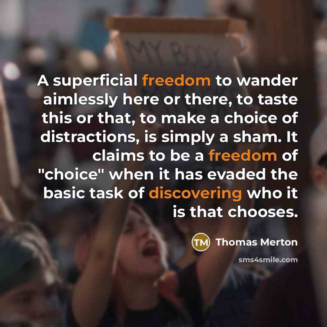 “A superficial freedom to wander aimlessly here or there, to taste this or that, to make a choice of distractions, is simply a sham. It claims to be a freedom of "choice" when it has evaded the basic task of discovering who it is that chooses.” quote by Thomas Merton