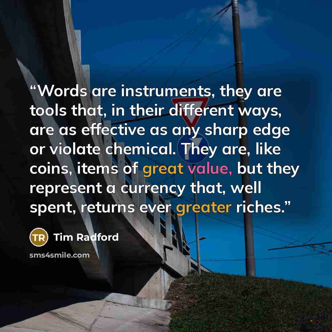 “Words are instruments, they are tools that, in their different ways, are as effective as any sharp edge or violate chemical. They are, like coins, items of great value, but they represent a currency that, well spent, returns ever greater riches.” quote by Tim Radford