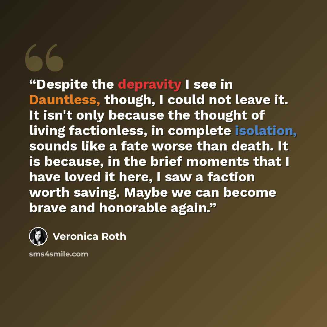 “Despite the depravity I see in Dauntless, though, I could not leave it. It isn't only because the thought of living factionless, in complete isolation, sounds like a fate worse than death. It is because, in the brief moments that I have loved it here, I saw a faction worth saving. Maybe we can…” quote by Veronica Roth