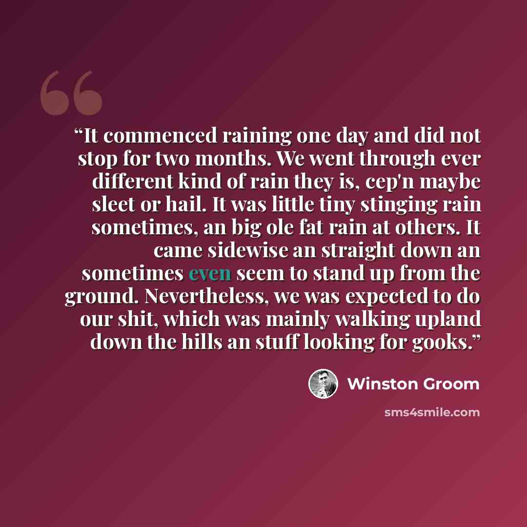 “It commenced raining one day and did not stop for two months. We went through ever different kind of rain they is, cep'n maybe sleet or hail. It was little tiny stinging rain sometimes, an big ole fat rain at others. It came sidewise an straight down an sometimes even seem to stand up from the…” quote by Winston Groom