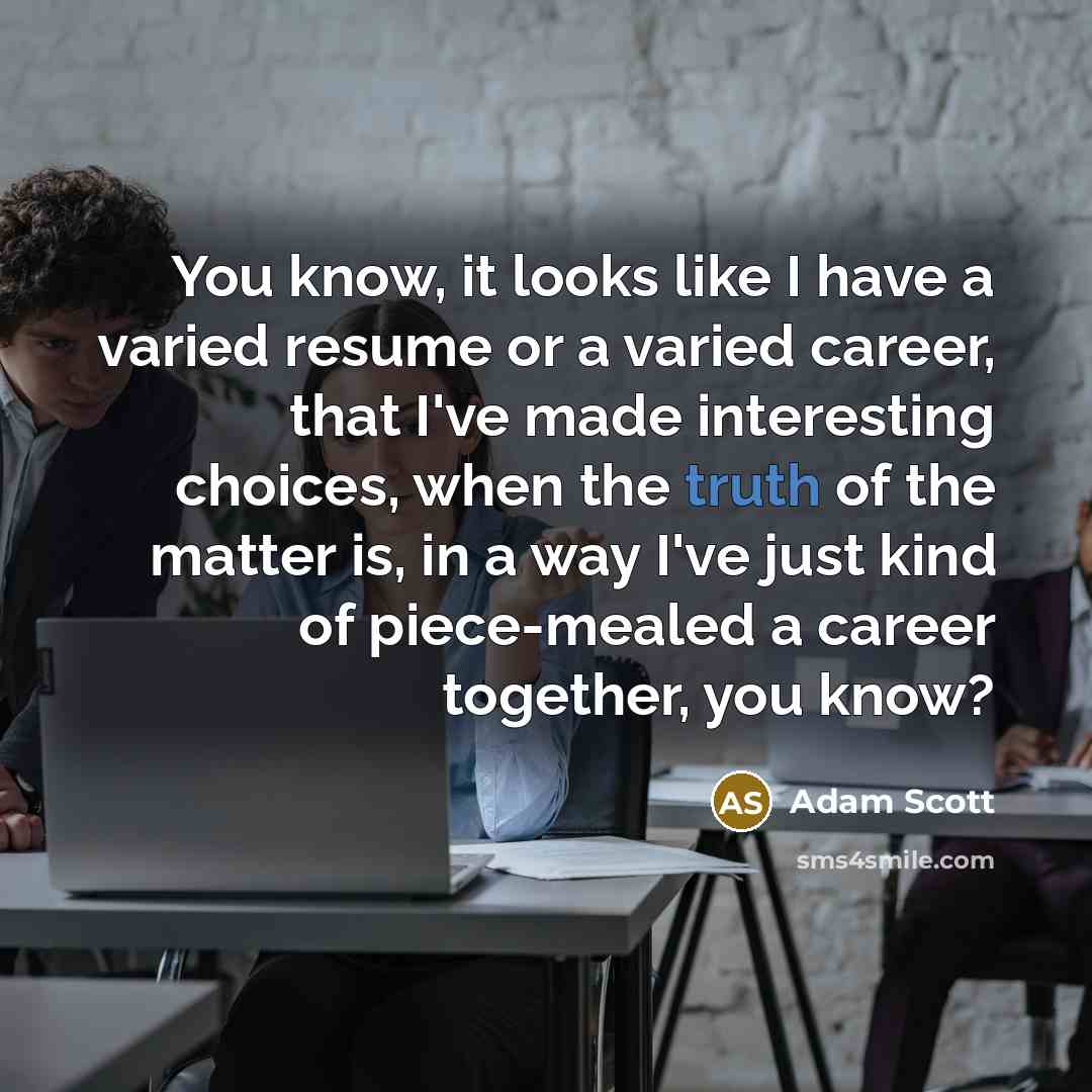 “You know, it looks like I have a varied resume or a varied career, that I've made interesting choices, when the truth of the matter is, in a way I've just kind of piece-mealed a career together, you know?” quote by Adam Scott