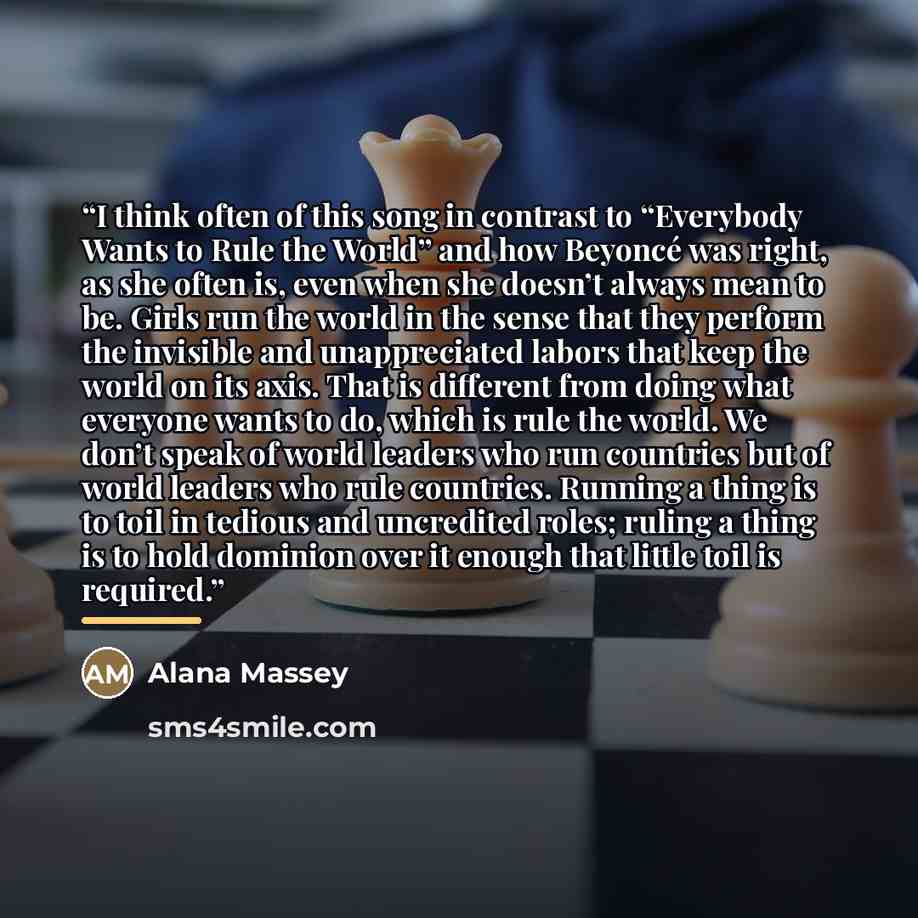 “I think often of this song in contrast to “Everybody Wants to Rule the World” and how Beyoncé was right, as she often is, even when she doesn’t always mean to be. Girls run the world in the sense that they perform the invisible and unappreciated labors that keep the world on its axis. That is…” quote by Alana Massey