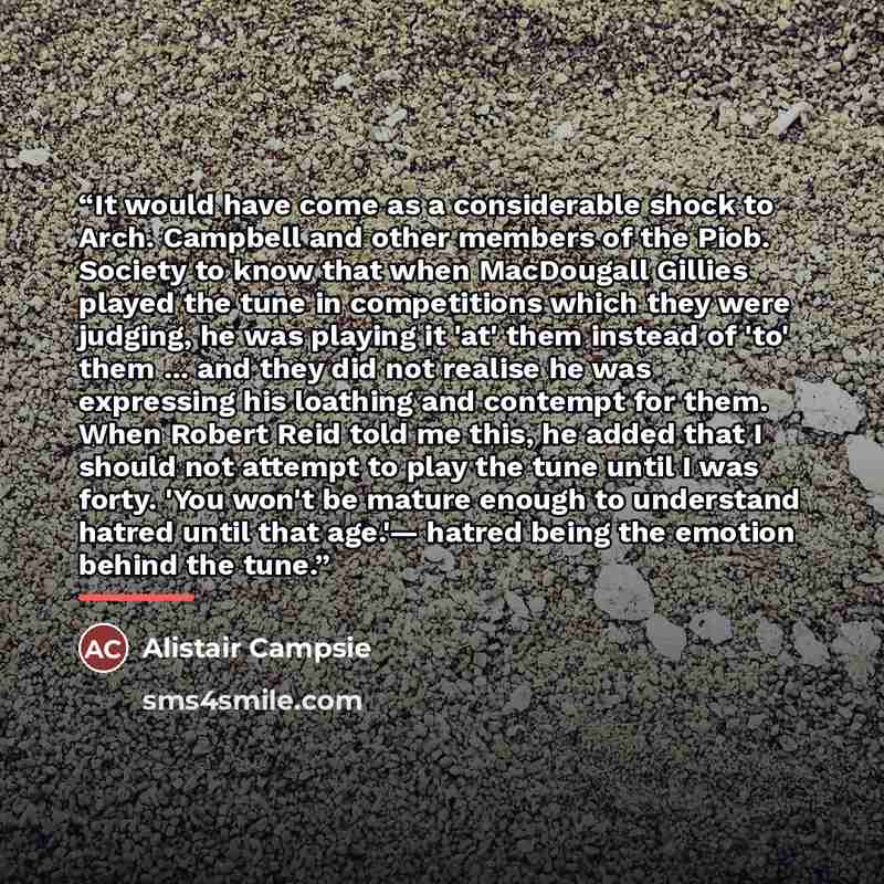 “It would have come as a considerable shock to Arch. Campbell and other members of the Piob. Society to know that when MacDougall Gillies played the tune in competitions which they were judging, he was playing it 'at' them instead of 'to' them ... and they did not realise he was expressing his…” quote by Alistair Campsie