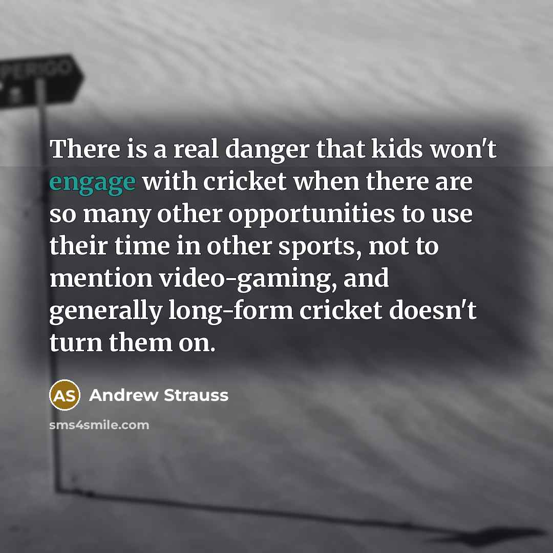“There is a real danger that kids won't engage with cricket when there are so many other opportunities to use their time in other sports, not to mention video-gaming, and generally long-form cricket doesn't turn them on.” quote by Andrew Strauss