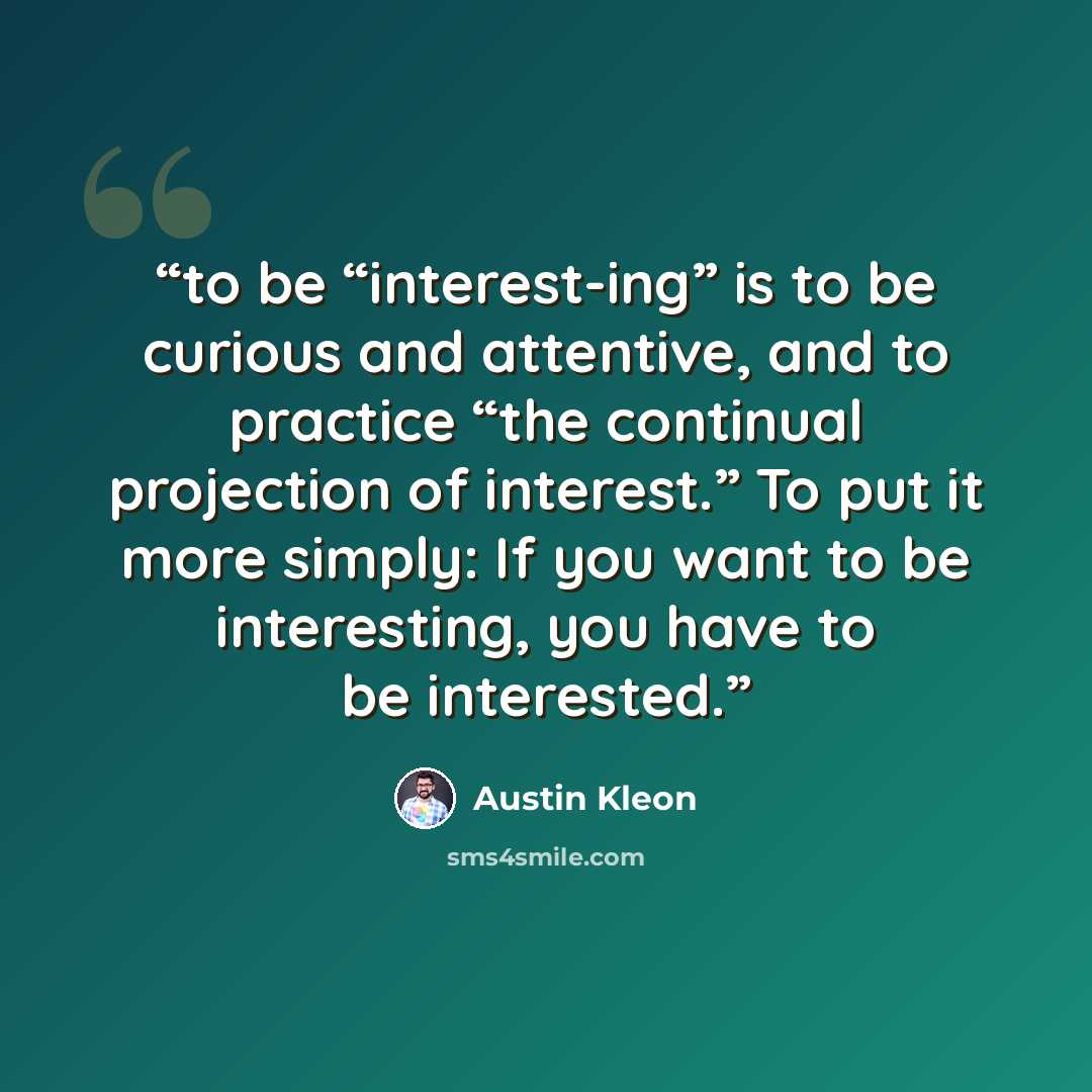“to be “interest-ing” is to be curious and attentive, and to practice “the continual projection of interest.” To put it more simply: If you want to be interesting, you have to be interested.” quote by Austin Kleon