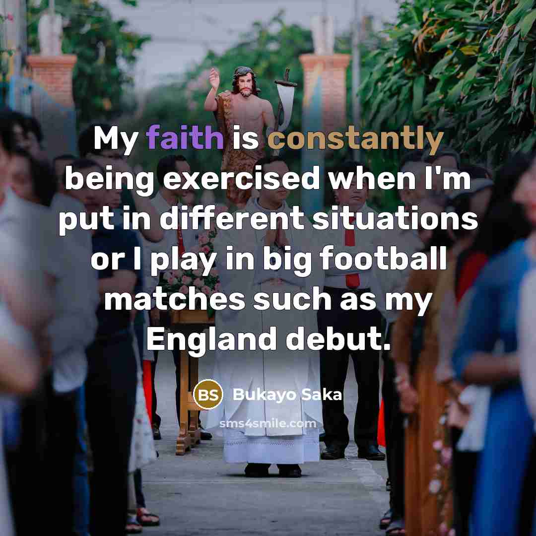 “My faith is constantly being exercised when I'm put in different situations or I play in big football matches such as my England debut.” quote by Bukayo Saka