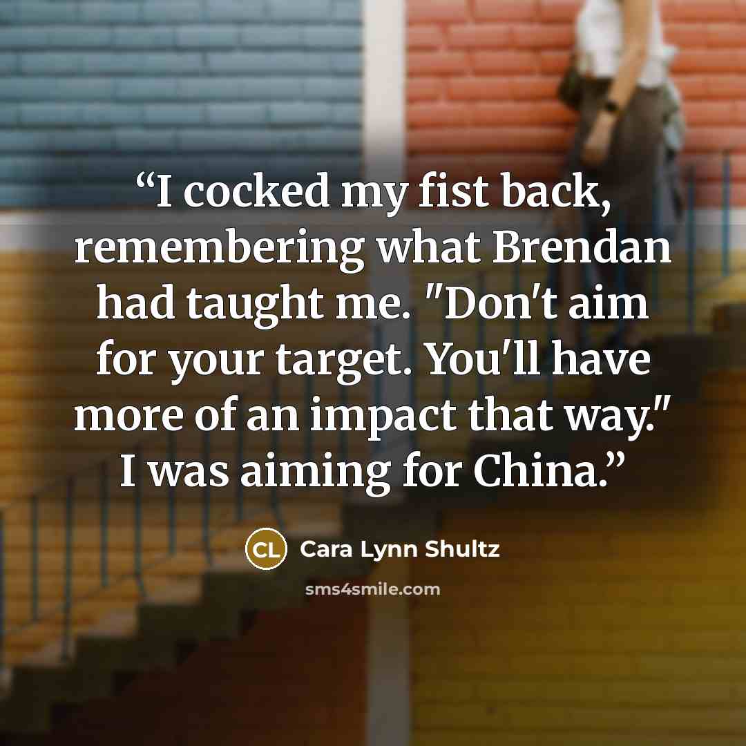 “I cocked my fist back, remembering what Brendan had taught me. "Don't aim for your target. You'll have more of an impact that way." I was aiming for China.” quote by Cara Lynn Shultz