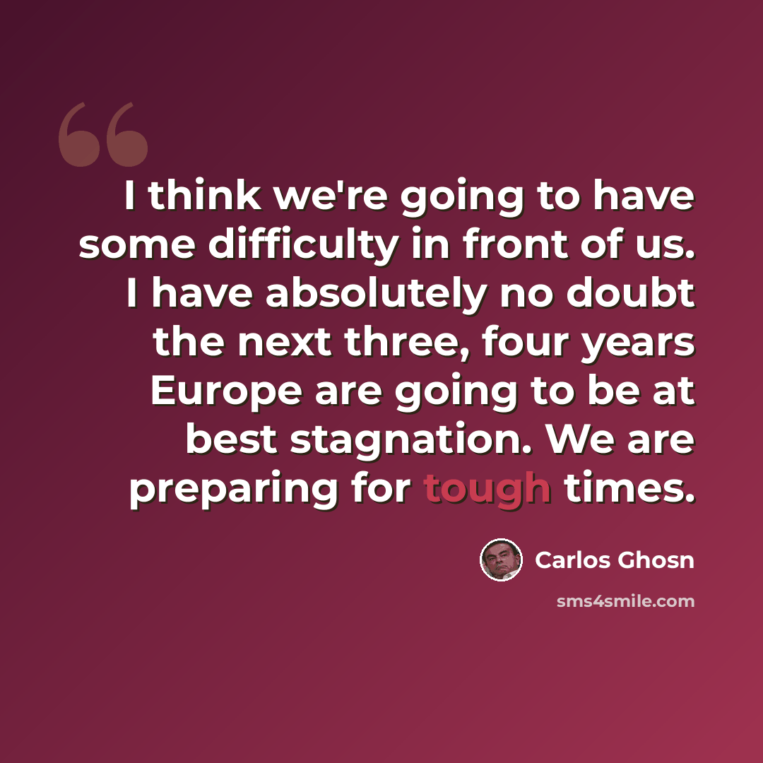 “I think we're going to have some difficulty in front of us. I have absolutely no doubt the next three, four years Europe are going to be at best stagnation. We are preparing for tough times.” quote by Carlos Ghosn