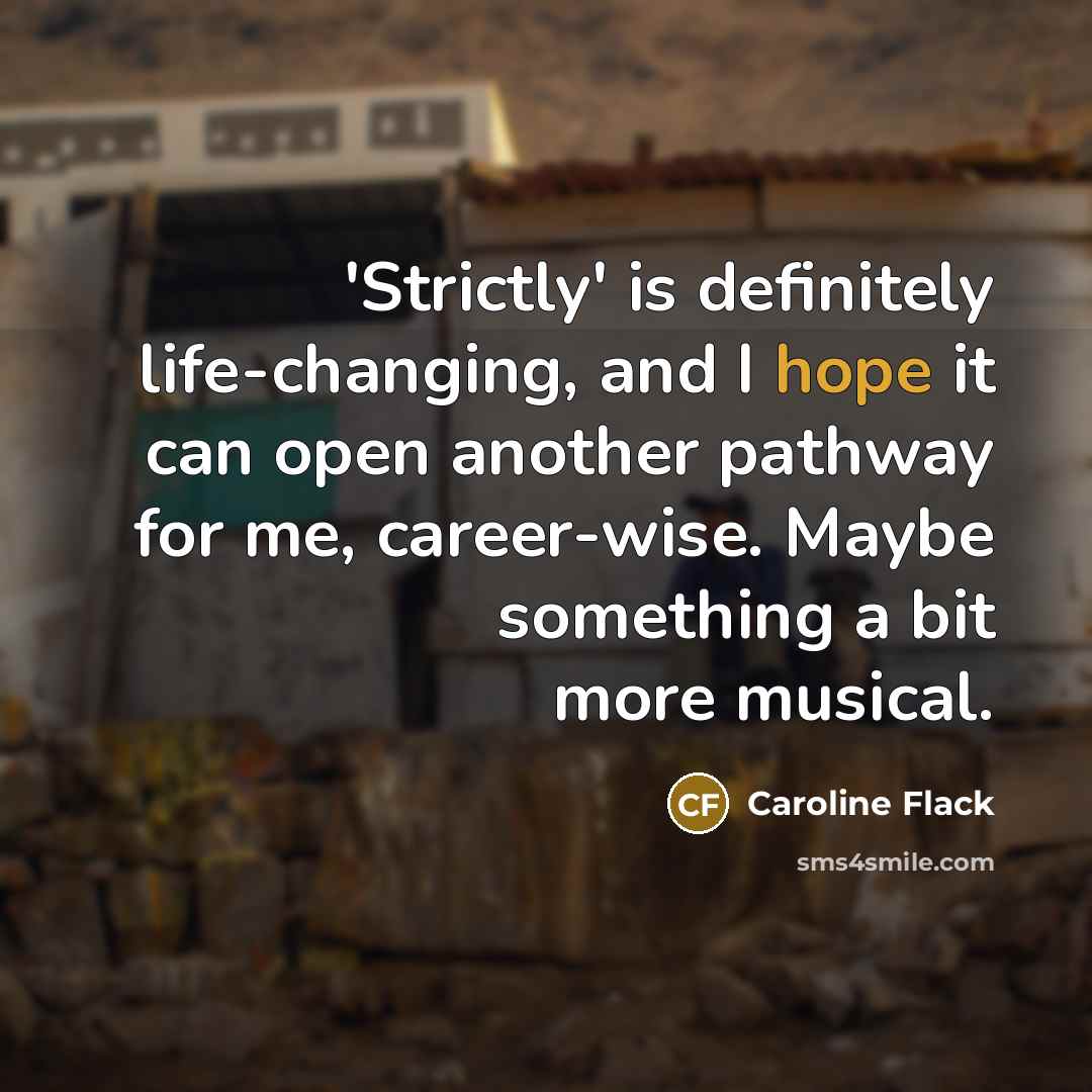 “'Strictly' is definitely life-changing, and I hope it can open another pathway for me, career-wise. Maybe something a bit more musical.” quote by Caroline Flack