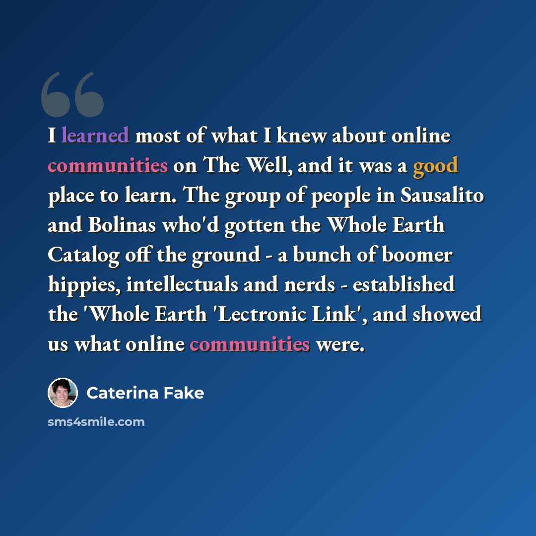 “I learned most of what I knew about online communities on The Well, and it was a good place to learn. The group of people in Sausalito and Bolinas who'd gotten the Whole Earth Catalog off the ground - a bunch of boomer hippies, intellectuals and nerds - established the 'Whole Earth 'Lectronic…” quote by Caterina Fake