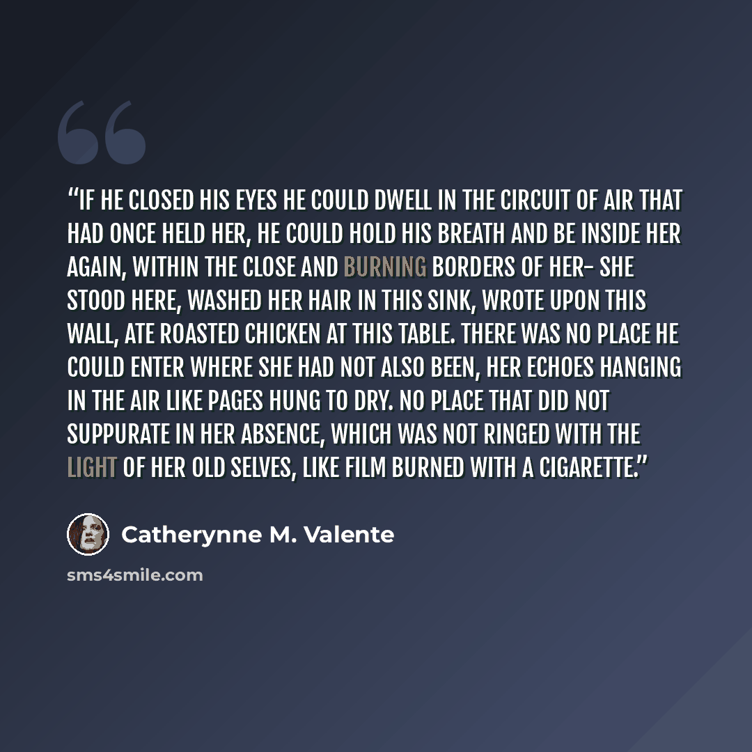“If he closed his eyes he could dwell in the circuit of air that had once held her, he could hold his breath and be inside her again, within the close and burning borders of her- she stood here, washed her hair in this sink, wrote upon this wall, ate roasted chicken at this table. There was no…” quote by Catherynne M. Valente