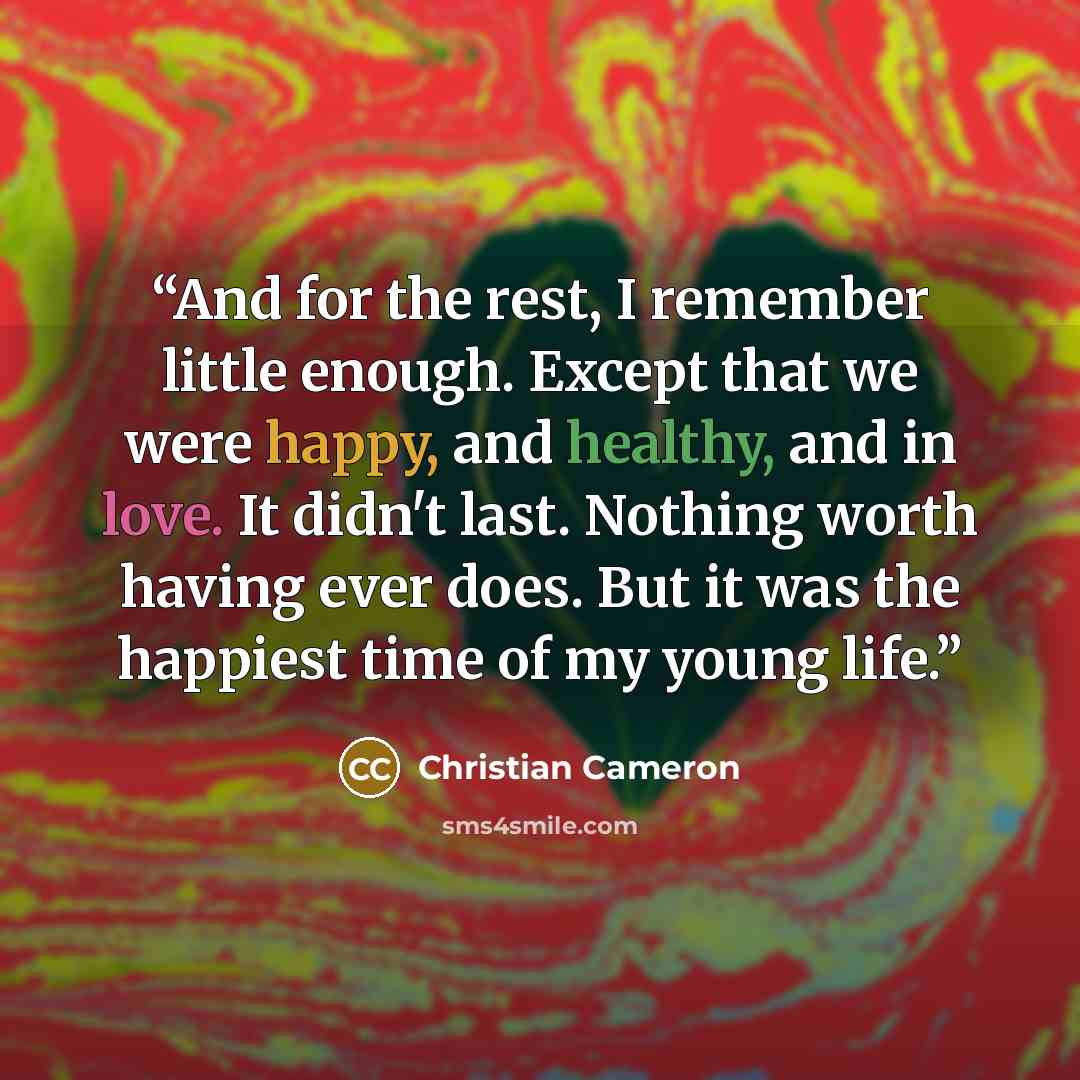 “And for the rest, I remember little enough. Except that we were happy, and healthy, and in love. It didn't last. Nothing worth having ever does. But it was the happiest time of my young life.” quote by Christian Cameron