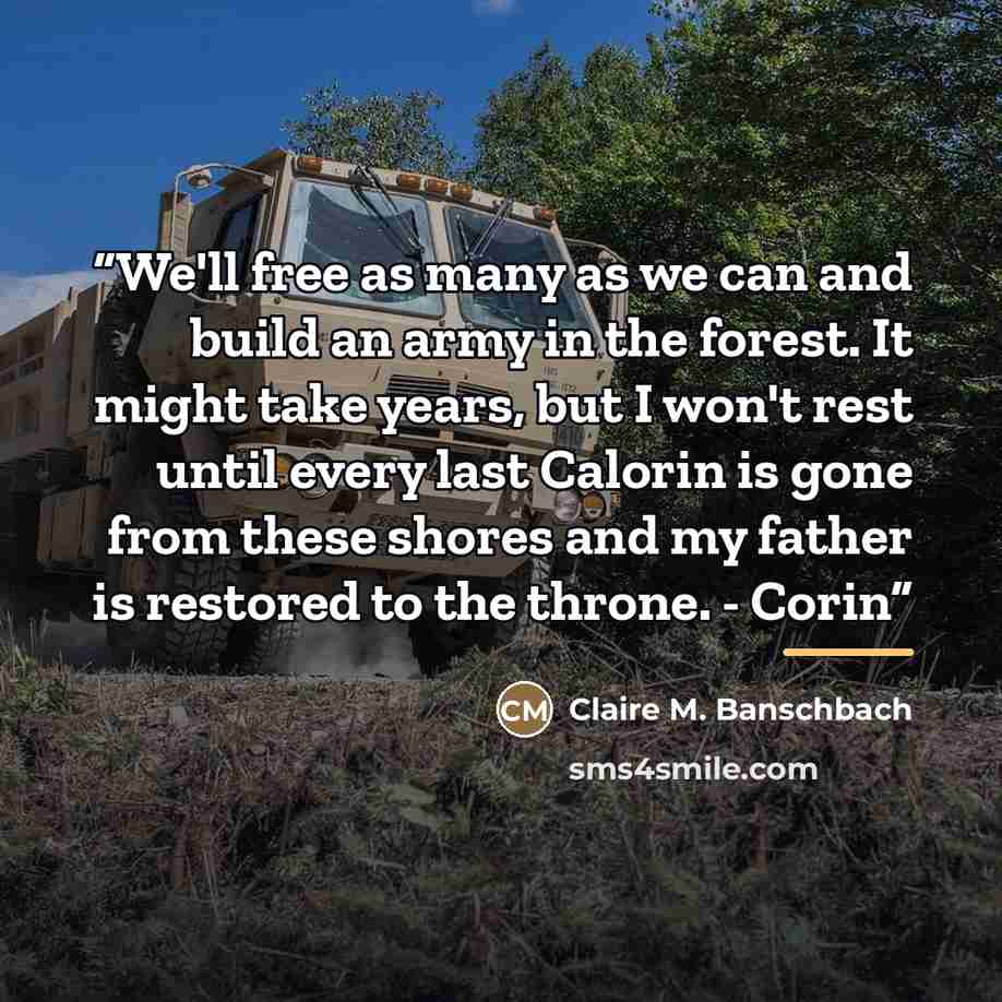 “We'll free as many as we can and build an army in the forest. It might take years, but I won't rest until every last Calorin is gone from these shores and my father is restored to the throne. - Corin” quote by Claire M. Banschbach