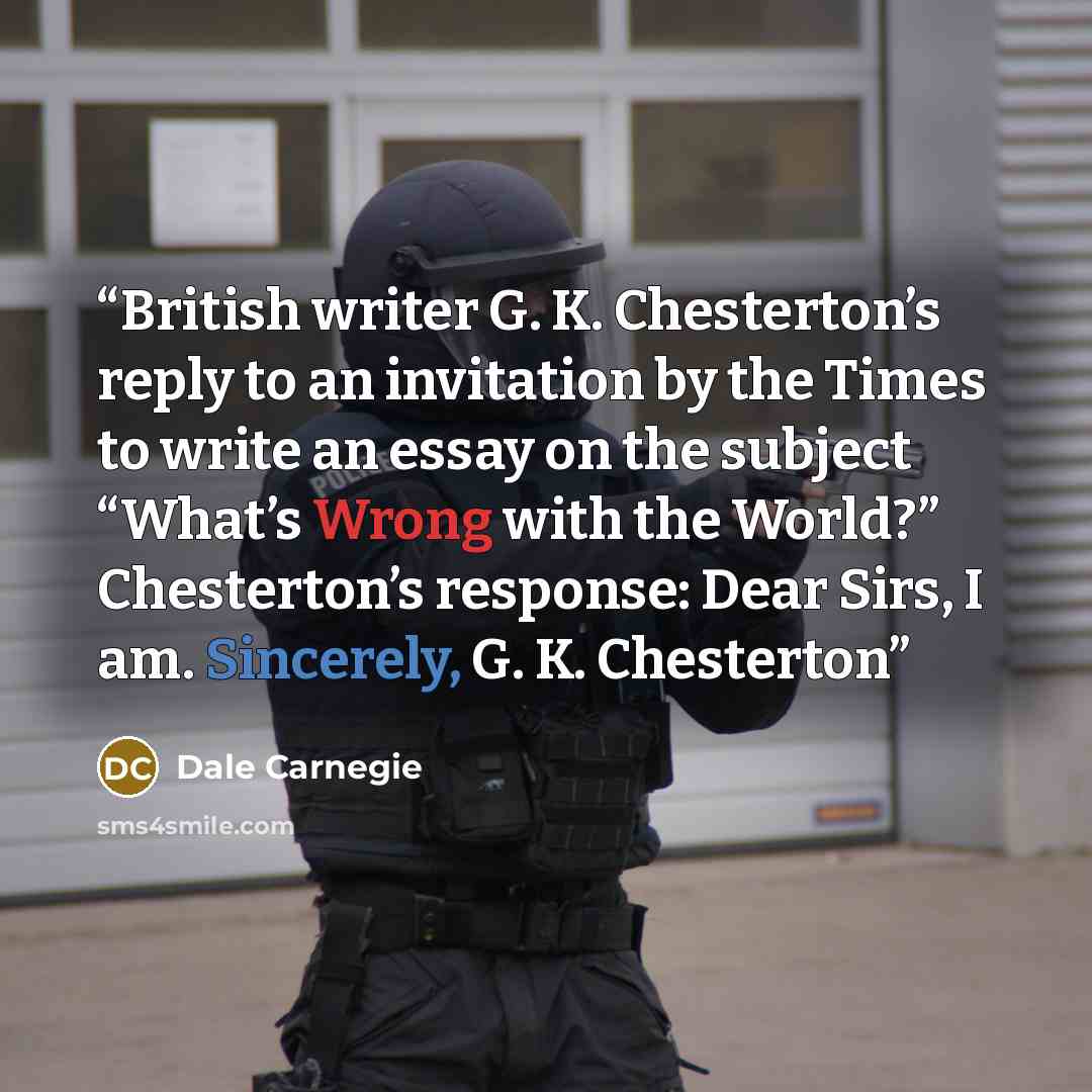 “British writer G. K. Chesterton’s reply to an invitation by the Times to write an essay on the subject “What’s Wrong with the World?” Chesterton’s response: Dear Sirs, I am. Sincerely, G. K. Chesterton” quote by Dale Carnegie